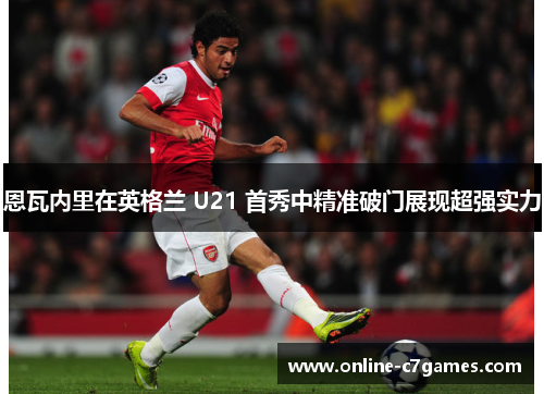 恩瓦内里在英格兰 U21 首秀中精准破门展现超强实力