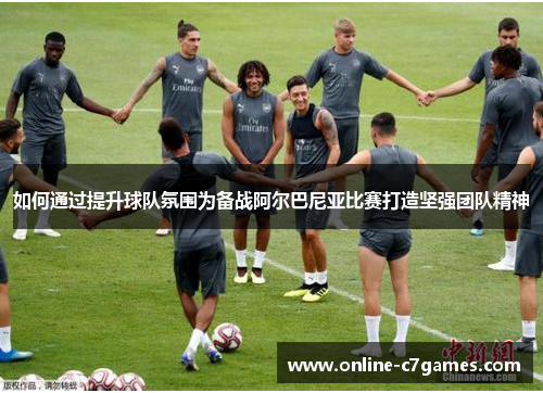 如何通过提升球队氛围为备战阿尔巴尼亚比赛打造坚强团队精神