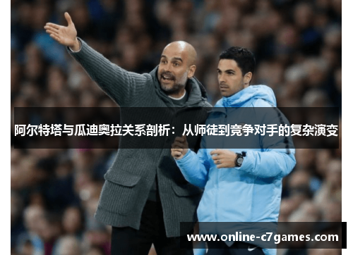 阿尔特塔与瓜迪奥拉关系剖析：从师徒到竞争对手的复杂演变