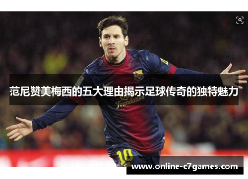 范尼赞美梅西的五大理由揭示足球传奇的独特魅力 范尼赞美梅西的五大理由揭示足球传奇的独特魅力