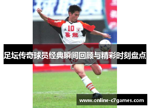 足坛传奇球员经典瞬间回顾与精彩时刻盘点 足坛传奇球员经典瞬间回顾与精彩时刻盘点